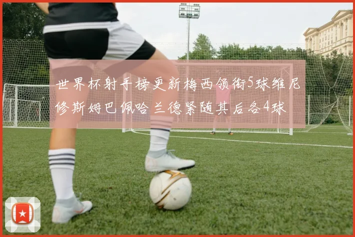 世界杯射手榜更新梅西领衔5球维尼修斯姆巴佩哈兰德紧随其后各4球