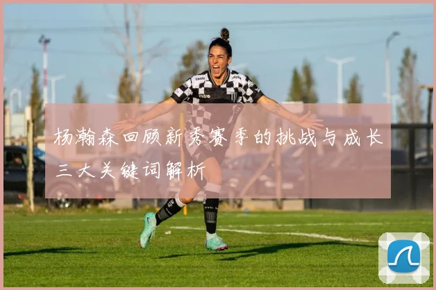 杨瀚森回顾新秀赛季的挑战与成长三大关键词解析