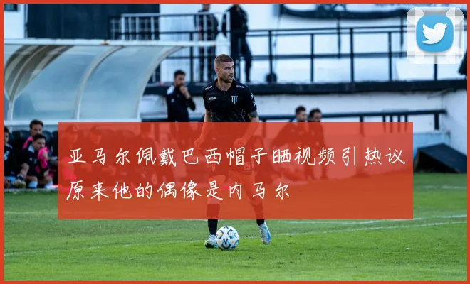 亚马尔佩戴巴西帽子晒视频引热议原来他的偶像是内马尔