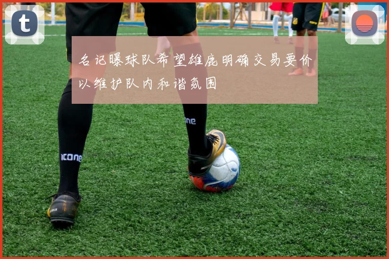 名记曝球队希望雄鹿明确交易要价以维护队内和谐氛围