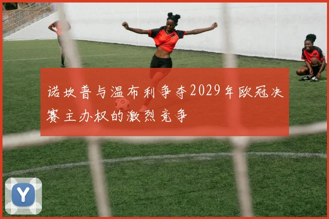 诺坎普与温布利争夺2029年欧冠决赛主办权的激烈竞争