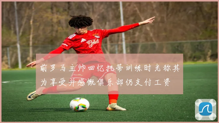 前罗马主帅回忆托蒂训练时光称其为享受并感慨俱乐部仍支付工资