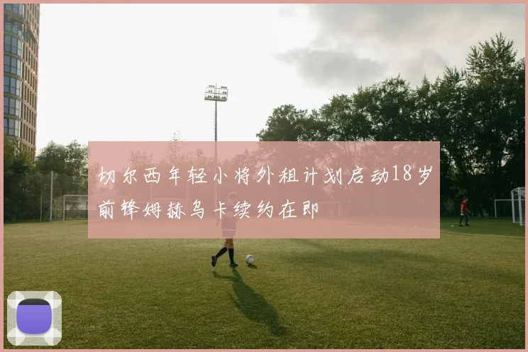 切尔西年轻小将外租计划启动18岁前锋姆赫乌卡续约在即