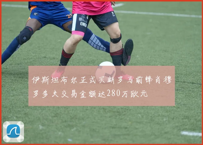 伊斯坦布尔正式买断罗马前锋肖穆罗多夫交易金额达280万欧元