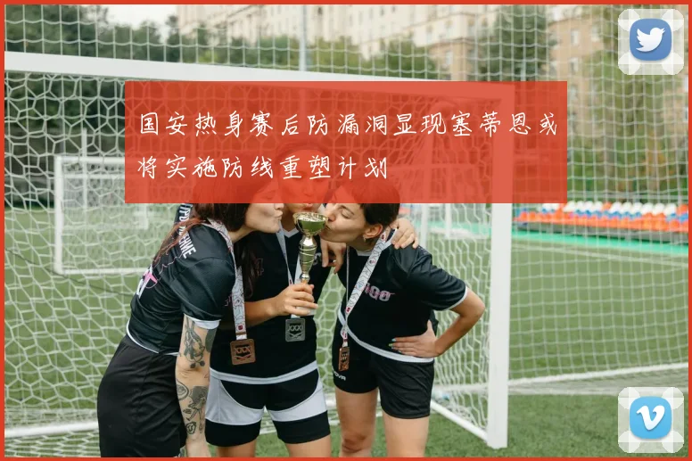 国安热身赛后防漏洞显现塞蒂恩或将实施防线重塑计划
