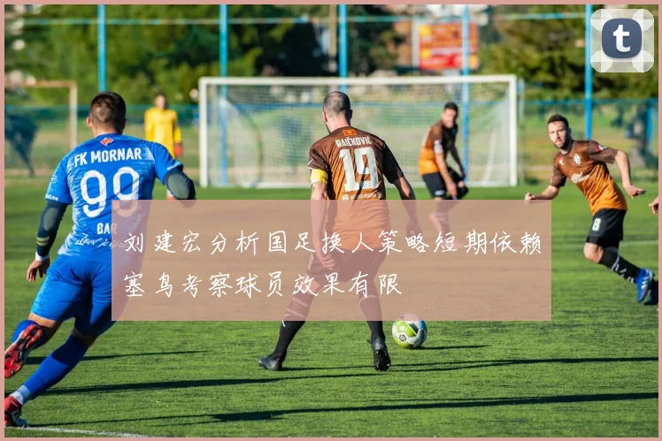刘建宏分析国足换人策略短期依赖塞鸟考察球员效果有限