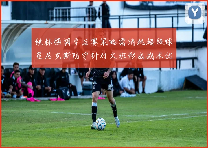 铁林强调季后赛策略需消耗超级球星尼克斯防守针对文班形成战术优势