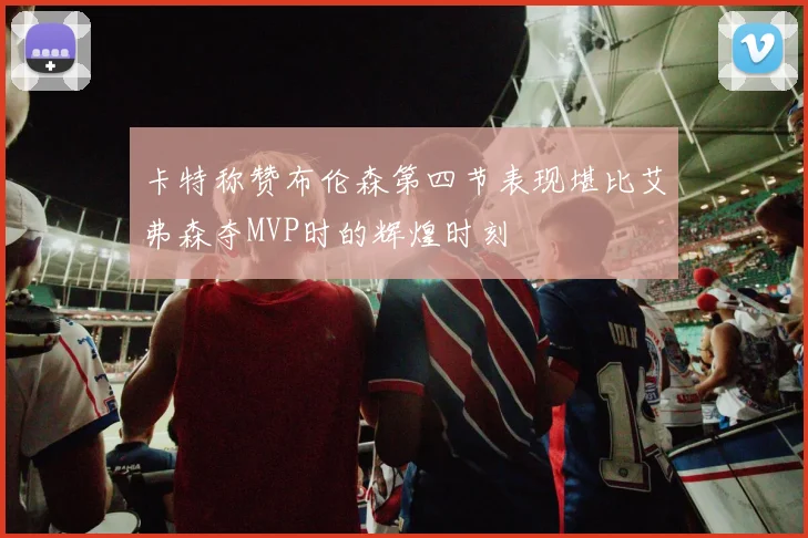 卡特称赞布伦森第四节表现堪比艾弗森夺MVP时的辉煌时刻