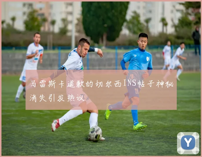 马雷斯卡道歉的切尔西INS帖子神秘消失引发热议